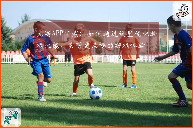 九游APP下载：如何通过设置优化游戏性能，实现更流畅的游戏体验