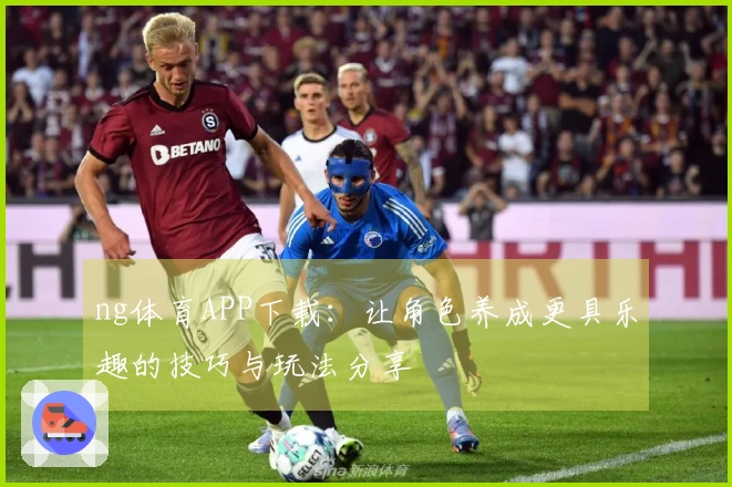 ng体育APP下载：让角色养成更具乐趣的技巧与玩法分享