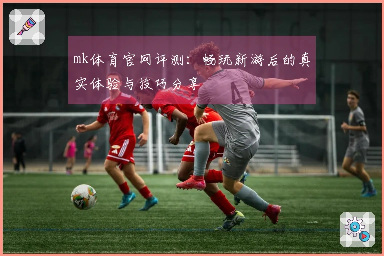 mk体育官网评测：畅玩新游后的真实体验与技巧分享