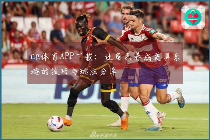 ng体育APP下载：让角色养成更具乐趣的技巧与玩法分享